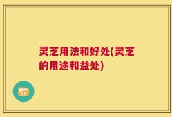 灵芝用法和好处(灵芝的用途和益处)