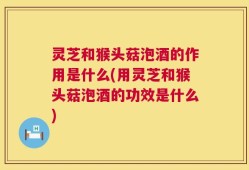 灵芝和猴头菇泡酒的作用是什么(用灵芝和猴头菇泡酒的功效是什么)