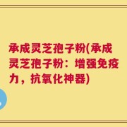 承成灵芝孢子粉(承成灵芝孢子粉：增强免疫力，抗氧化神器)
