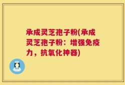 承成灵芝孢子粉(承成灵芝孢子粉：增强免疫力，抗氧化神器)