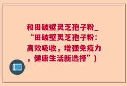 和田破壁灵芝孢子粉_“田破壁灵芝孢子粉：高效吸收，增强免疫力，健康生活新选择”)