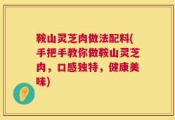鞍山灵芝肉做法配料(手把手教你做鞍山灵芝肉，口感独特，健康美味)