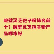 破壁灵芝孢子粉排名前十？破壁灵芝孢子粉产品哪家好
