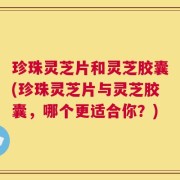 珍珠灵芝片和灵芝胶囊(珍珠灵芝片与灵芝胶囊，哪个更适合你？)