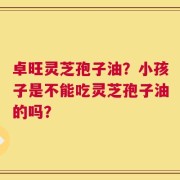 卓旺灵芝孢子油？小孩子是不能吃灵芝孢子油的吗？