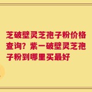 芝破壁灵芝孢子粉价格查询？紫一破壁灵芝孢子粉到哪里买最好