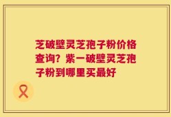 芝破壁灵芝孢子粉价格查询？紫一破壁灵芝孢子粉到哪里买最好