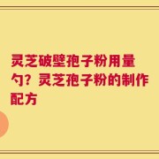 灵芝破壁孢子粉用量 勺？灵芝孢子粉的制作配方