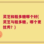 灵芝和粗多糖哪个好(灵芝与粗多糖，哪个更优秀？)