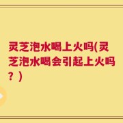 灵芝泡水喝上火吗(灵芝泡水喝会引起上火吗？)