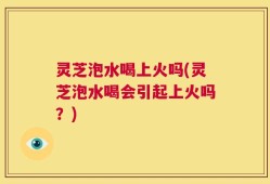 灵芝泡水喝上火吗(灵芝泡水喝会引起上火吗？)