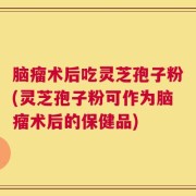 脑瘤术后吃灵芝孢子粉(灵芝孢子粉可作为脑瘤术后的保健品)