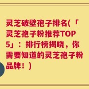 灵芝破壁孢子排名(「灵芝孢子粉推荐TOP5」：排行榜揭晓，你需要知道的灵芝孢子粉品牌！)