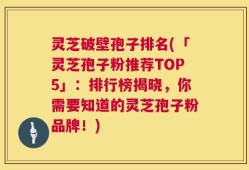 灵芝破壁孢子排名(「灵芝孢子粉推荐TOP5」：排行榜揭晓，你需要知道的灵芝孢子粉品牌！)
