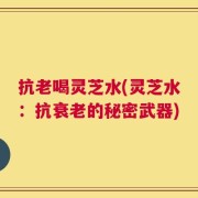 抗老喝灵芝水(灵芝水：抗衰老的秘密武器)
