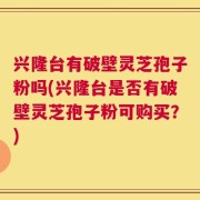 兴隆台有破壁灵芝孢子粉吗(兴隆台是否有破壁灵芝孢子粉可购买？)