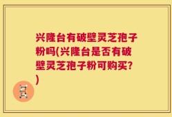 兴隆台有破壁灵芝孢子粉吗(兴隆台是否有破壁灵芝孢子粉可购买？)