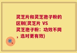灵芝片和灵芝孢子粉的区别(灵芝片 VS 灵芝孢子粉：功效不同，选对更有效)