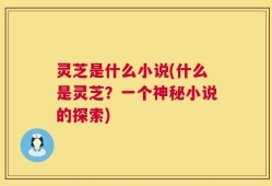 灵芝是什么小说(什么是灵芝？一个神秘小说的探索)