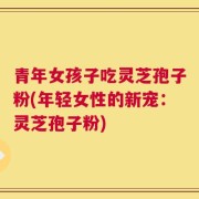 青年女孩子吃灵芝孢子粉(年轻女性的新宠：灵芝孢子粉)