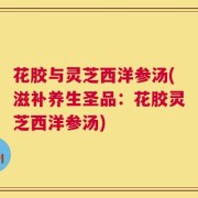 花胶与灵芝西洋参汤(滋补养生圣品：花胶灵芝西洋参汤)