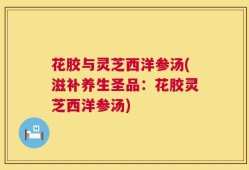 花胶与灵芝西洋参汤(滋补养生圣品：花胶灵芝西洋参汤)