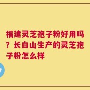 福建灵芝孢子粉好用吗？长白山生产的灵芝孢子粉怎么样
