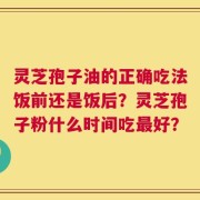 灵芝孢子油的正确吃法饭前还是饭后？灵芝孢子粉什么时间吃最好？