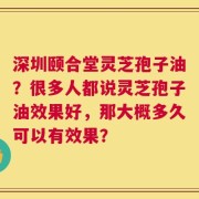 深圳颐合堂灵芝孢子油？很多人都说灵芝孢子油效果好，那大概多久可以有效果？