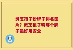 灵芝孢子粉牌子排名图片？灵芝孢子粉哪个牌子最好用安全
