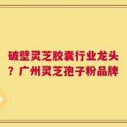 破壁灵芝胶囊行业龙头？广州灵芝孢子粉品牌