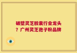 破壁灵芝胶囊行业龙头？广州灵芝孢子粉品牌