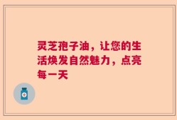 灵芝孢子油，让您的生活焕发自然魅力，点亮每一天