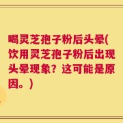 喝灵芝孢子粉后头晕(饮用灵芝孢子粉后出现头晕现象？这可能是原因。)