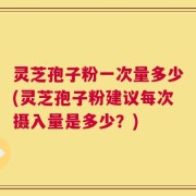 灵芝孢子粉一次量多少(灵芝孢子粉建议每次摄入量是多少？)