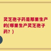 灵芝孢子药是那里生产的(哪里生产灵芝孢子药？)