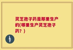 灵芝孢子药是那里生产的(哪里生产灵芝孢子药？)
