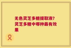 无色灵芝多糖提取液？灵芝多糖中哪种最有效果