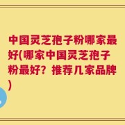 中国灵芝孢子粉哪家最好(哪家中国灵芝孢子粉最好？推荐几家品牌)