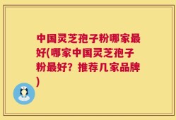 中国灵芝孢子粉哪家最好(哪家中国灵芝孢子粉最好？推荐几家品牌)