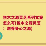 悦木之源灵芝系列文案怎么写(悦木之源灵芝：滋养身心之源)