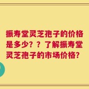 振寿堂灵芝孢子的价格是多少？？了解振寿堂灵芝孢子的市场价格？