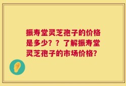 振寿堂灵芝孢子的价格是多少？？了解振寿堂灵芝孢子的市场价格？