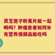 灵芝孢子粉麦片能一起喝吗？肿瘤患者如何补充营养保健品能吃吗