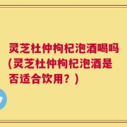 灵芝杜仲枸杞泡酒喝吗(灵芝杜仲枸杞泡酒是否适合饮用？)