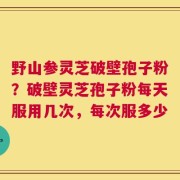 野山参灵芝破壁孢子粉？破壁灵芝孢子粉每天服用几次，每次服多少