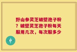 野山参灵芝破壁孢子粉？破壁灵芝孢子粉每天服用几次，每次服多少
