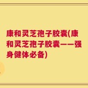 康和灵芝孢子胶囊(康和灵芝孢子胶囊——强身健体必备)