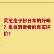 灵芝孢子粉日本的好吗？来自消费者的真实评价？