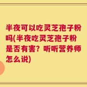 半夜可以吃灵芝孢子粉吗(半夜吃灵芝孢子粉是否有害？听听营养师怎么说)